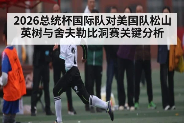 2026总统杯国际队对美国队松山英树与舍夫勒比洞赛关键分析